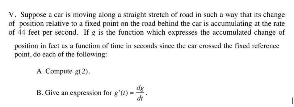 V. Suppose a car is moving along a straight stretch of road in such a way that its change
of position relative to a fixed point on the road behind the car is accumulating at the rate
of 44 feet per second. If g is the function which expresses the accumulated change of
position in feet as a function of time in seconds since the car crossed the fixed reference
point, do each of the following:
A. Compute g(2).
dg
B. Give an expression for g'(t)
dt
%3D
