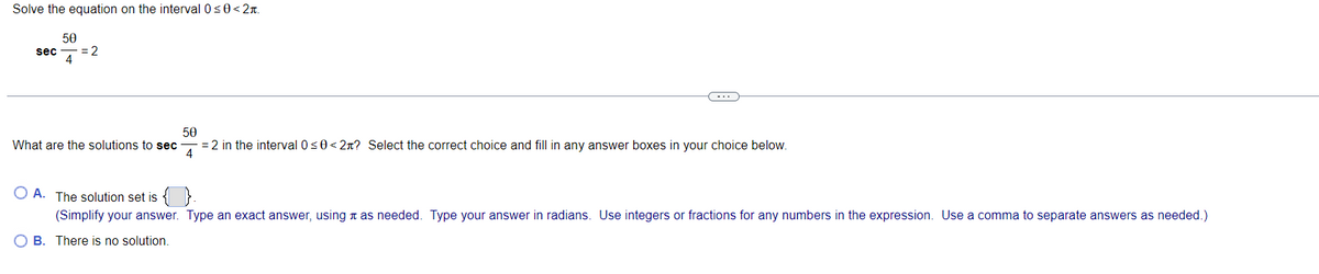 Solve the equation on the interval 0<0<2n.
50
sec
= 2
4
...
50
= 2 in the interval 0s0< 2n? Select the correct choice and fill in any answer boxes in your choice below.
4
What are the solutions to sec
O A. The solution set is { }
(Simplify your answer. Type an exact answer, using n as needed. Type your answer in radians. Use integers or fractions for any numbers in the expression. Use a comma to separate answers as needed.)
O B. There is no solution.

