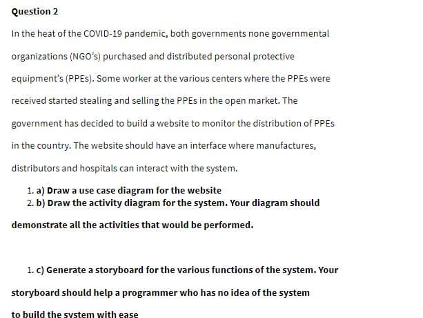 Question 2
In the heat of the COVID-19 pandemic, both governments none governmental
organizations (NGo's) purchased and distributed personal protective
equipment's (PPES). Some worker at the various centers where the PPES were
received started stealing and selling the PPES in the open market. The
government has decided to build a website to monitor the distribution of PPES
in the country. The website should have an interface where manufactures,
distributors and hospitals can interact with the system.
1. a) Draw a use case diagram for the website
2. b) Draw the activity diagram for the system. Your diagram should
demonstrate all the activities that would be performed.
1. c) Generate a storyboard for the various functions of the system. Your
storyboard should help a programmer who has no idea of the system
to build the system with ease
