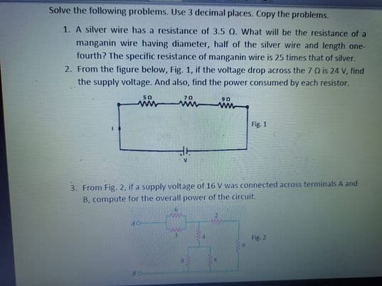 Solve the following problems. Use 3 decimal places. Copy the problems.
1. A silver wire has a resistance of 3.5 O. What will be the resistance of a
manganin wire having diameter, half of the silver wire and length one-
fourth? The specific resistance of manganin wire is 25 times that of silver.
2. From the figure below, Fig. 1, if the voltage drop across the 7 0 is 24 V, find
the supply voltage. And also, find the power consumed by each resistor.
70
90
www
Fig. 1
3. From Fig. 2, if a supply voltage of 16 V was connected across terminals A and
B, compute for the overall power of the circuit.
Fig
