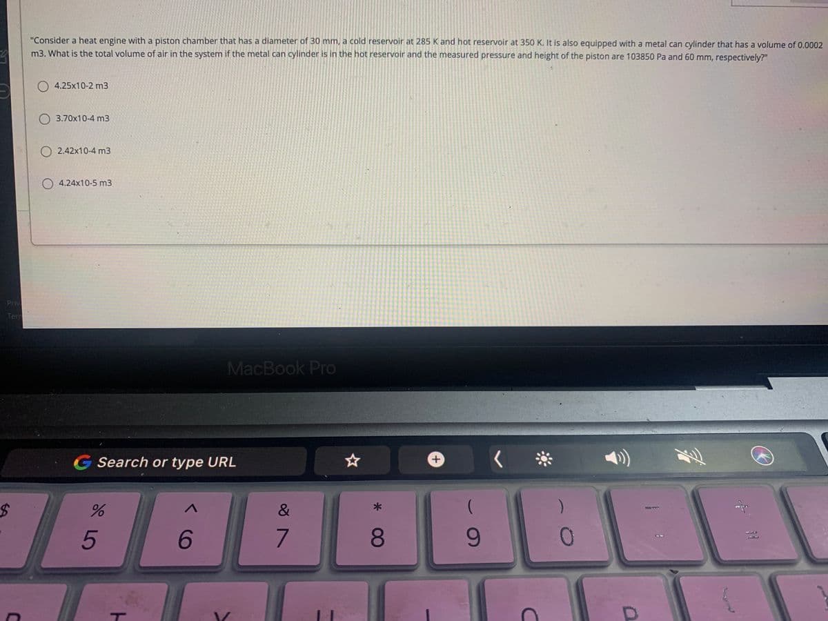 "Consider a heat engine with a piston chamber that has a diameter of 30 mm, a cold reservoir at 285 K and hot reservoir at 350 K. It is also equipped with a metal can cylinder that has a volume of 0.0002
m3. What is the total volume of air in the system if the metal can cylinder is in the hot reservoir and the measured pressure and height of the piston are 103850 Pa and 60 mm, respectively?"
O 4.25x10-2 m3
3.70x10-4 m3
O 2.42x10-4 m3
4.24x10-5 m3
Priv
Tern
MacBook Pro
G Search or type URL
FRUEE
6.
7.
8.
