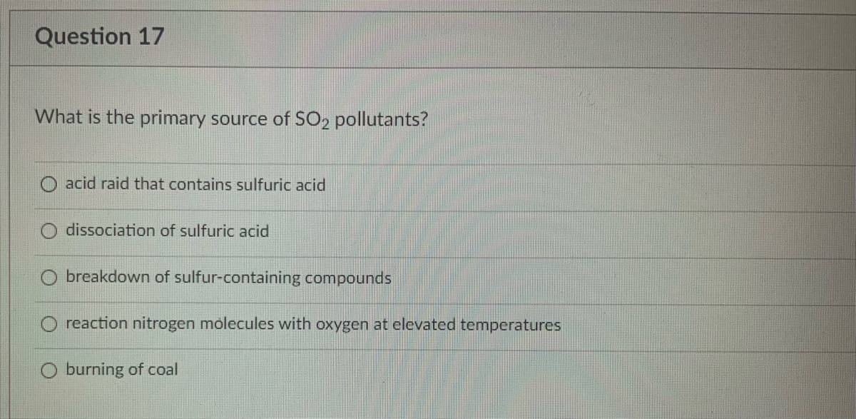 Question 17
What is the primary source of SO2 pollutants?
acid raid that contains sulfuric acid
dissociation of sulfuric acid
breakdown of sulfur-containing compounds
reaction nitrogen molecules with oxygen at elevated temperatures
O burning of coal