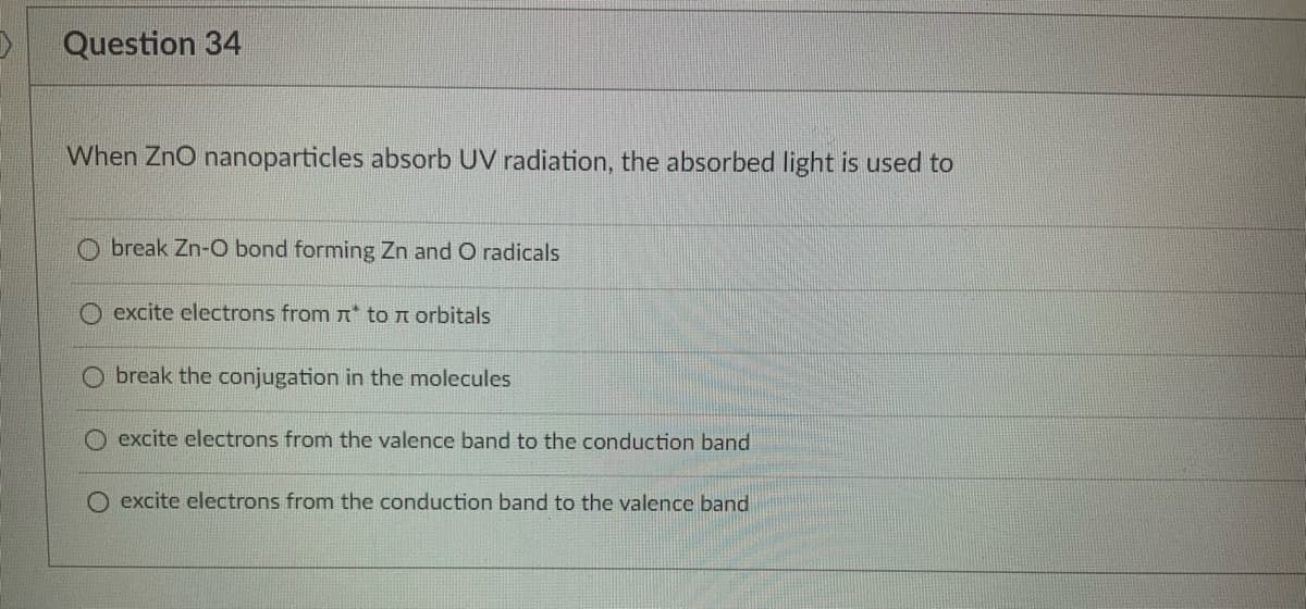 Question 34
When ZnO nanoparticles absorb UV radiation, the absorbed light is used to
break Zn-O bond forming Zn and O radicals
excite electrons from * to orbitals
Obreak the conjugation in the molecules
excite electrons from the valence band to the conduction band
excite electrons from the conduction band to the valence band