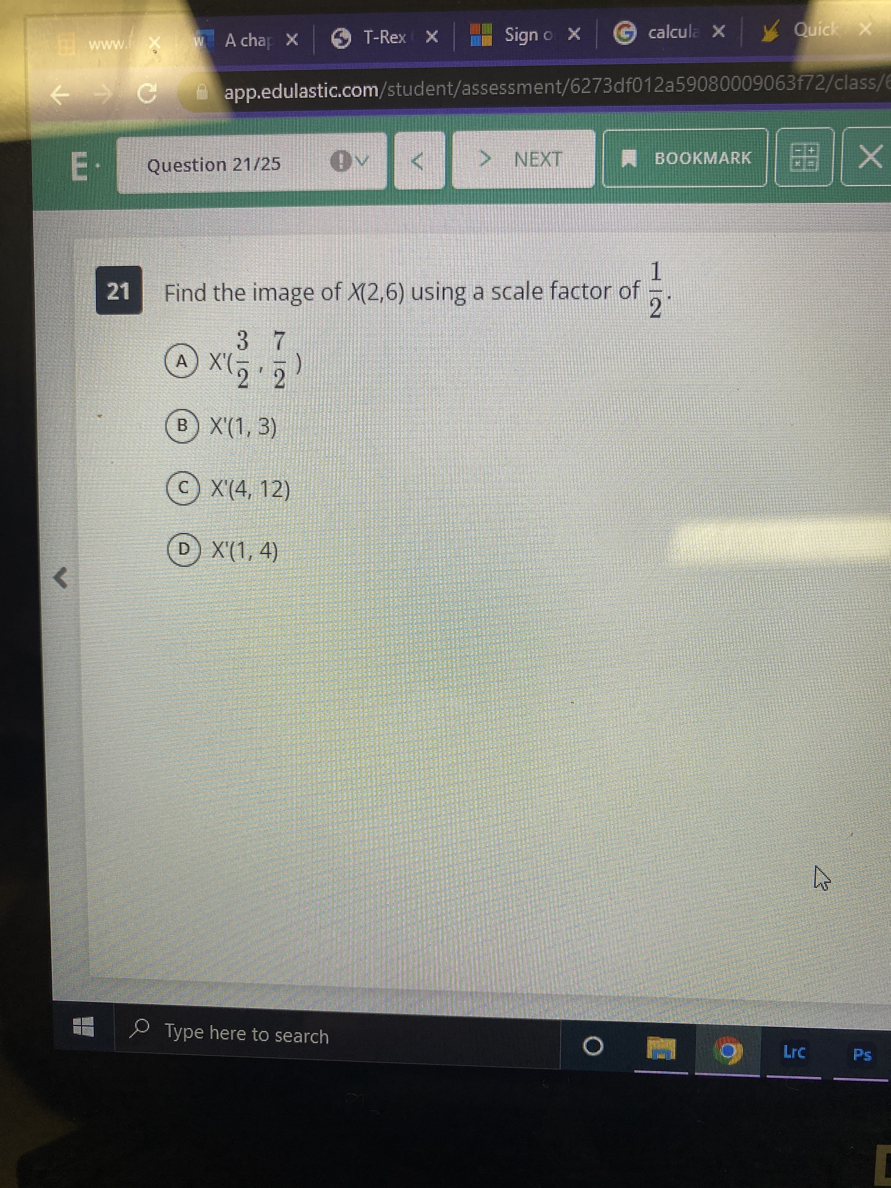 X o ubis
x G calcula x Quick x
www.i
A chap x T-Rex X
app.edulastic.com/student/assessment/6273df012a59080009063f72/class/6
A BOOKMARK
Question 21/25
TEXT
1.
Find the image of X(2,6) using a scale factor of
21
2.
3 7
A X'(-
2 2
B) X'(1, 3)
© X'(4, 12)
D X'(1, 4)
Type here to search
Lrc
