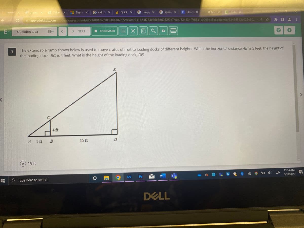 A cha X
6 T-RexX
Sign o x
G calcule X
Quick, X
is a py x
Gsphere X
C lever X
Rotate X
E Edula X +
W.
Ewww
app.edulastic.com/student/assessment/6273df012a59080009063f72/class/6116b3f784e66e8d6262f2e7/uta/624434f7f65a1c0009dc3aac/itemld/62436943e025e90... 12
> NEXT
X||凹||a
Question 3/25
A BOOKMARK
The extendable ramp shown below is used to move crates of fruit to loading docks of different heights. When the horizontal distance AB is 5 feet, the height of
the loading dock, BC, is 4 feet. What is the height of the loading dock, DE?
4 ft
A 5 ft
15 ft
D.
A 19 ft
11:14 AM
5/18/2022
Lrc
Ps
W
O Type here to search
DELL
