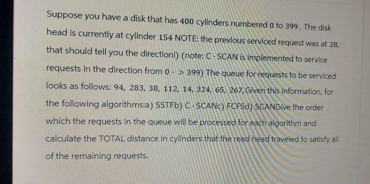 Suppose you have a disk that has 400 cylinders numbered 0 to 399. The disk
head is currently at cylinder 154 NOTE: the previous serviced request was at 28,
that should tell you the direction!) (note: C-SCAN is implemented to service
requests in the direction from 0 -> 399) The queue for requests to be serviced
looks as follows: 94, 283, 38, 112, 14, 324, 65, 267, Given this information, for
the following algorithms:a) SSTFb) C-SCANC) FCFSD) SCANGive the order
which the requests in the queue will be processed for each algorithm and
calculate the TOTAL distance in cylinders that the read head traveled to satisfy all
of the remaining requests.