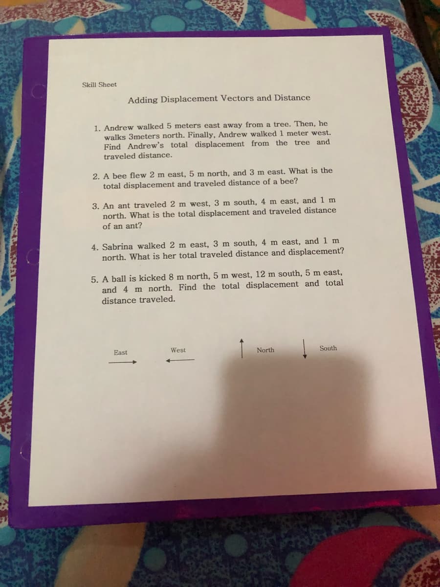 Skill Sheet
Adding Displacement Vectors and Distance
1. Andrew walked 5 meters east away from a tree. Then, he
walks 3meters north. Finally, Andrew walked 1 meter west.
Find Andrew's total displacement from the tree and
traveled distance.
2. A bee flew 2 m east, 5 m north, and 3 m east. What is the
total displacement and traveled distance of a bee?
3. An ant traveled 2 m west, 3 m south, 4 m east, and 1 m
north. What is the total displacement and traveled distance
an ant?
4. Sabrina walked 2 m east, 3 m south, 4 m east, and 1 m
north. What is her total traveled distance and displacement?
5. A ball is kicked 8 m north, 5 m west, 12 m south, 5 m east,
and 4 m north. Find the total displacement and total
distance traveled.
East
West
North
South

