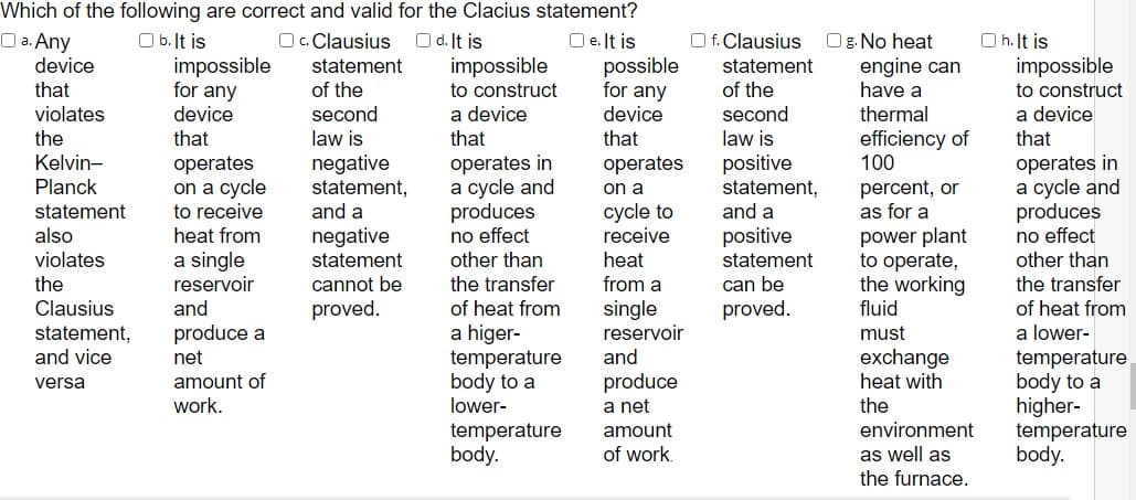 Which of the following are correct and valid for the Clacius statement?
O a. Any
O b. It is
impossible
for any
Oc. Clausius
O d. It is
impossible
O e. It is
possible
for any
O f. Clausius
Og. No heat
engine can
have a
O h. It is
impossible
device
statement
statement
that
of the
to construct
of the
to construct
a device
that
a device
that
violates
device
second
second
law is
device
thermal
efficiency of
100
the
that
that
law is
negative
statement,
and a
operates in
a cycle and
produces
no effect
other than
operates in
a cycle and
produces
no effect
other than
Kelvin-
operates
on a cycle
to receive
heat from
positive
statement,
and a
positive
operates
Planck
percent, or
as for a
on a
statement
also
cycle to
receive
negative
statement
power plant
to operate,
the working
violates
a single
reservoir
heat
statement
the
cannot be
the transfer
from a
can be
the transfer
proved.
of heat from
a higer-
temperature
body to a
lower-
single
reservoir
and
Clausius
and
proved.
fluid
of heat from
a lower-
temperature
body to a
higher-
temperature
body.
statement,
and vice
produce a
net
must
exchange
heat with
amount of
work.
produce
a net
versa
the
environment
temperature
body.
amount
of work.
as well as
the furnace.
