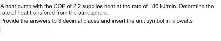 A heat pump with the COP of 2.2 supplies heat at the rate of 186 kJ/min. Determine the
rate of heat transfered from the atmosphere.
Provide the answers to 3 decimal places and insert the unit symbol in kilowatts
