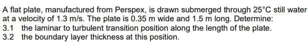 A flat plate, manufactured from Perspex, is drawn submerged through 25°C still water
at a velocity of 1.3 m/s. The plate is 0.35 m wide and 1.5 m long. Determine:
3.1 the laminar to turbulent transition position along the length of the plate.
3.2 the boundary layer thickness at this position.