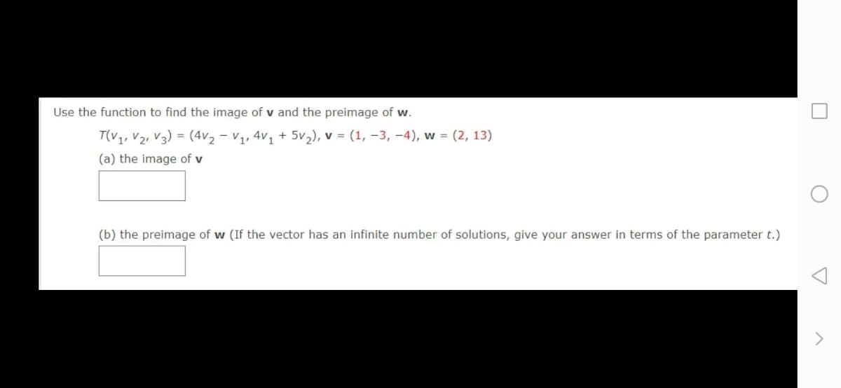 Use the function to find the image of v and the preimage of w.
T(v,, V, V3) = (4v, - v,, 4v, + 5v,), v = (1, –3, –4), w = (2, 13)
(a) the image of v
(b) the preimage of w (If the vector has an infinite number of solutions, give your answer in terms of the parameter t.)
