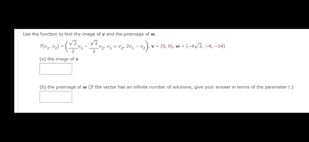 Use the function to find the image of v and the preimage of w.
T(V,, v2) =
V1
V2, V1 + V2, 2v, – v,
v = (9, 9), w = (-4/2, -4, –14)
(a) the image of v
(b) the preimage of w (If the vector has an infinite number of solutions, give your answer in terms of the parameter t.)
