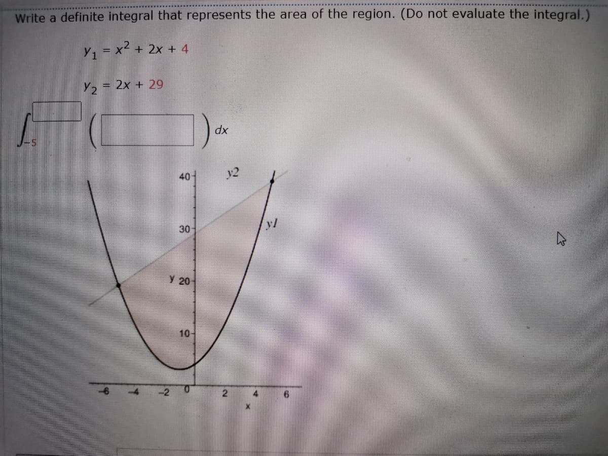 Write a definite integral that represents the area of the region. (Do not evaluate the integral.)
y, = x² + 2x + 4
= 2x + 29
dx
40-
y2
30-
y 20
10-
-2
