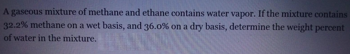 A gaseous mixture of methane and ethane contains water vapor. If the mixture contains
32.2% methane on a wet basis, and 36.0% on a dry basis, determine the weight percent
of water in the mixture.
