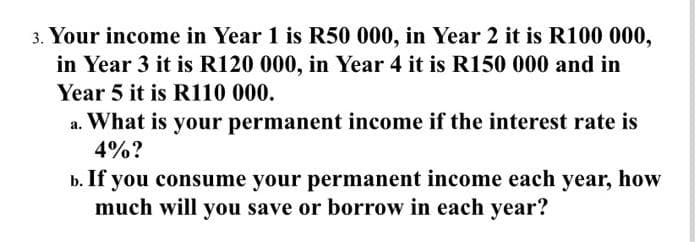 3. Your income in Year 1 is R50 000, in Year 2 it is R100 000,
in Year 3 it is R120 000, in Year 4 it is R150 000 and in
Year 5 it is R110 000.
a. What is your permanent income if the interest rate is
4%?
b. If you consume your permanent income each year, how
much will you save or borrow in each year?
