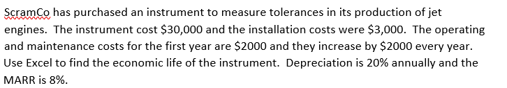 ScramCo has purchased an instrument to measure tolerances in its production of jet
engines. The instrument cost $30,000 and the installation costs were $3,000. The operating
and maintenance costs for the first year are $2000 and they increase by $2000 every year.
Use Excel to find the economic life of the instrument. Depreciation is 20% annually and the
MARR is 8%.
