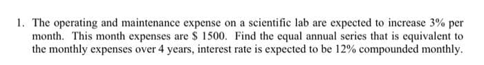 1. The operating and maintenance expense on a scientific lab are expected to increase 3% per
month. This month expenses are $ 1500. Find the equal annual series that is equivalent to
the monthly expenses over 4 years, interest rate is expected to be 12% compounded monthly.
