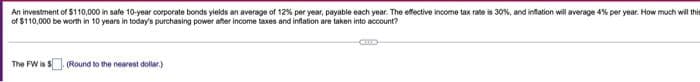 An investment of $110,000 in safe 10-year corporate bonds yields an average of 12% per year, payable each year. The effective income tax rate is 30%, and infation will average 4% per year. How much wil tir
of $110,000 be worth in 10 years in today's purchasing power after income taxes and inflation are taken into account?
The FW is S
(Round to the nearest dollar.)
