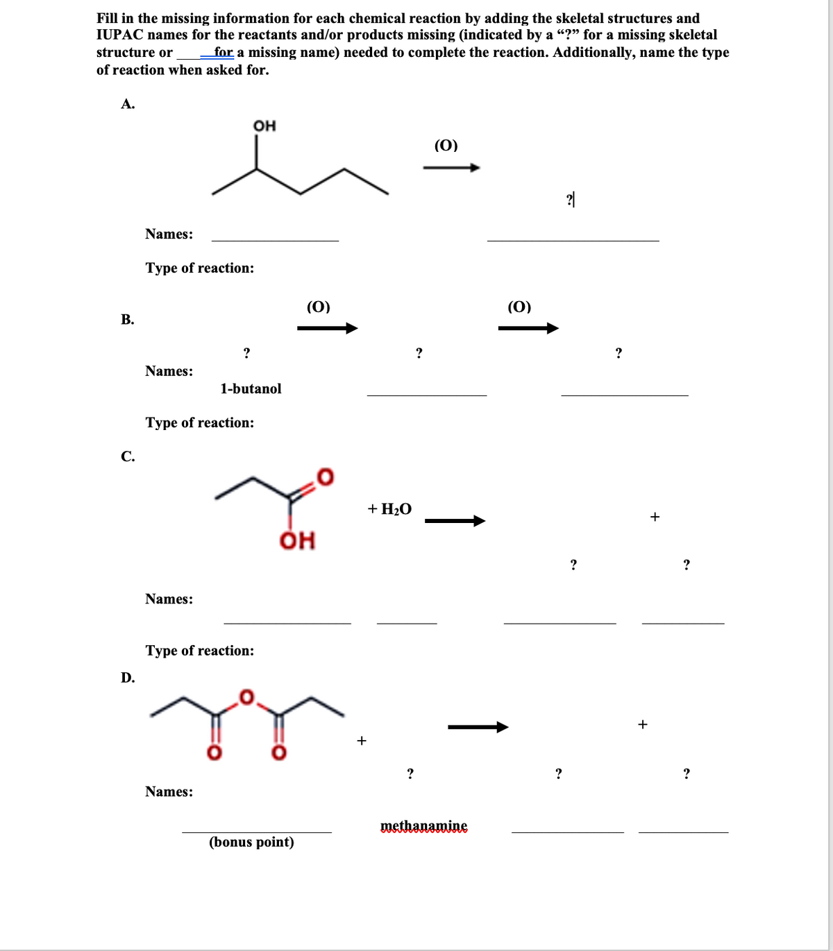 Fill in the missing information for each chemical reaction by adding the skeletal structures and
IUPAC names for the reactants and/or products missing (indicated by a "?" for a missing skeletal
for a missing name) needed to complete the reaction. Additionally, name the type
structure or
of reaction when asked for.
А.
он
(0)
2|
Names:
Type of reaction:
(0)
(0)
В.
?
?
Names:
1-butanol
Type of reaction:
С.
+ H20
он
?
Names:
Туре of reaction:
D.
+
?
?
?
Names:
methanamine
(bonus point)
