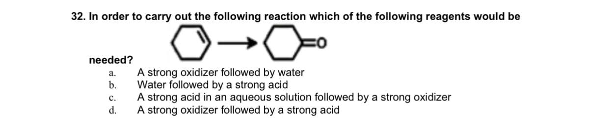 32. In order to carry out the following reaction which of the following reagents would be
needed?
A strong oxidizer followed by water
Water followed by a strong acid
A strong acid in an aqueous solution followed by a strong oxidizer
A strong oxidizer followed by a strong acid
а.
b.
c.
d.
