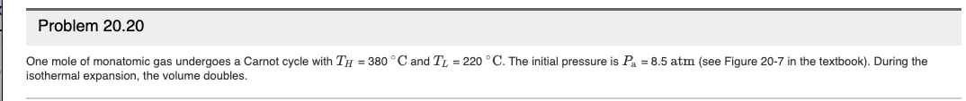 Problem 20.20
One mole of monatomic gas undergoes a Carnot cycle with TH = 380 °C and TL = 220 °C. The initial pressure is Pa = 8.5 atm (see Figure 20-7 in the textbook). During the
isothermal expansion, the volume doubles.
