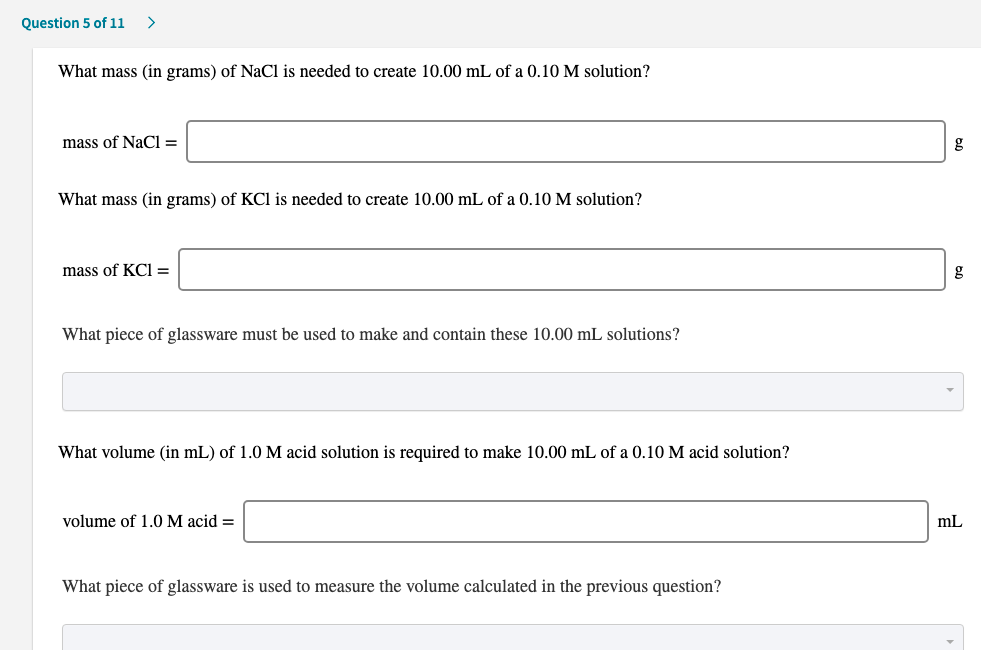 What mass (in grams) of NaCl is needed to create 10.00 mL of a 0.10 M solution?
mass of NaCl =
What mass (in grams) of KCl is needed to create 10.00 mL of a 0.10 M solution?
mass of KCI =
What piece of glassware must be used to make and contain these 10.00 mL solutions?
What volume (in mL) of 1.0 M acid solution is required to make 10.00 mL of a 0.10 M acid solution?
volume of 1.0 M acid =
What piece of glassware is used to measure the volume calculated in the previous question?
