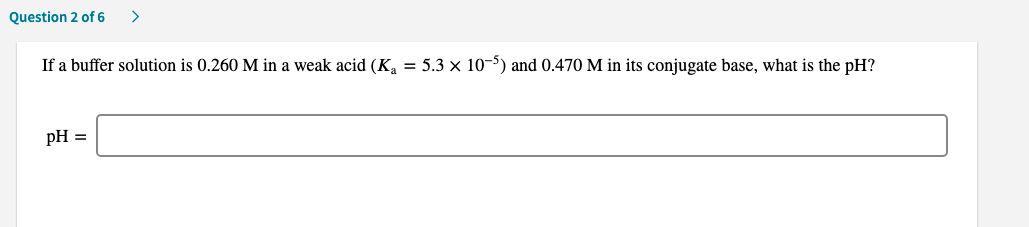 If a buffer solution is 0.260 M in a weak acid (K, = 5.3 × 10-5) and 0.470 M in its conjugate base, what is the pH?
