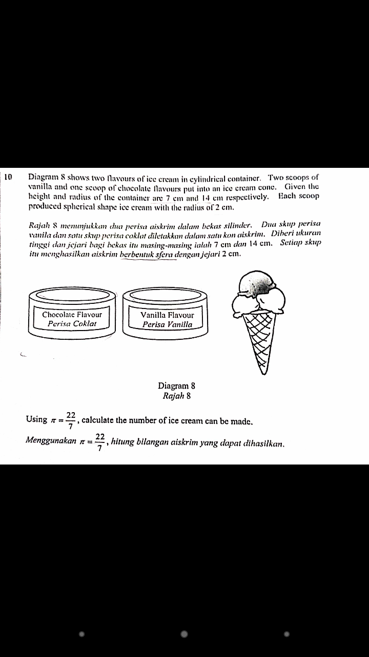 10
Diagmm 8 shows two flavours of ice cream in cylindrical container. Two scoops of
vanilla and one scoop of chocolate flavours put into an ice eream conc.
height and radius of the container are 7 cm and 14 em respectively. Each scoop
produced spherical shape ice cream with the radius of 2 cm.
Given the
Rajah 8 memnjukkem chua perisa aiskrim elalam bekas silinder. Dua skup perisa
Vanila dan satil skup perisa coklat diletakkan dulam satu kon aiskrim. Diberi ukuran
tinggi dan jejari bagi bekas itu masing-masing ialah 7 cm dan 14 cm. Setiup skup
itu menghasilkan aiskrim berbentuk sfera dengan jejari 2 cm.
Chocolate Flavour
Vanilla Flavour
Perisa Coklat
Perisa Vanilla
Diagram 8
Rajah 8
Using =
22
calculate the number of ice cream can be made.
Menggunakan n=
22
, hitung bilangan aiskrim yang dapat dihasilkan.
