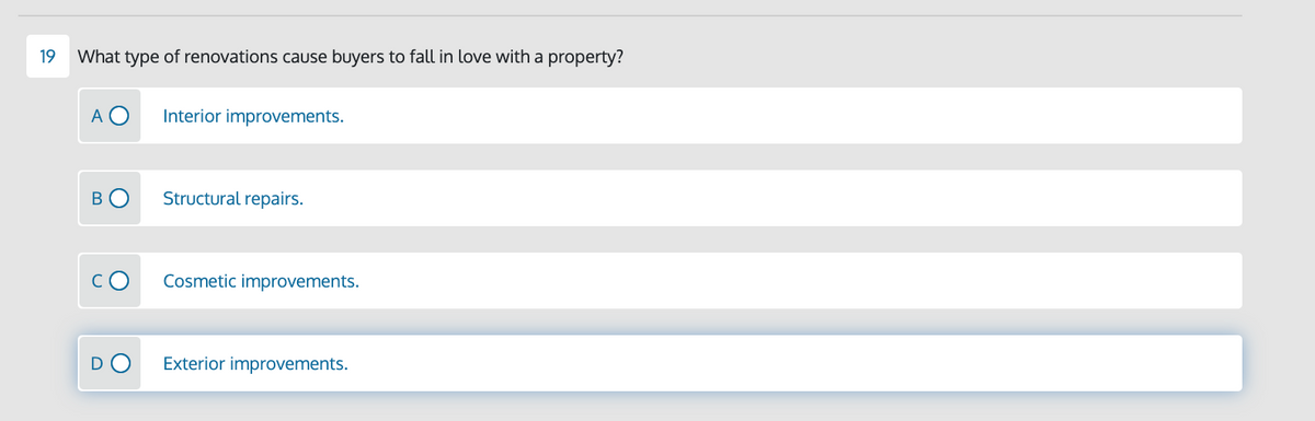 19
What type of renovations caUse buyers to fall in love with a property?
A O
Interior improvements.
BO
Structural repairs.
Cosmetic improvements.
D
Exterior improvements.

