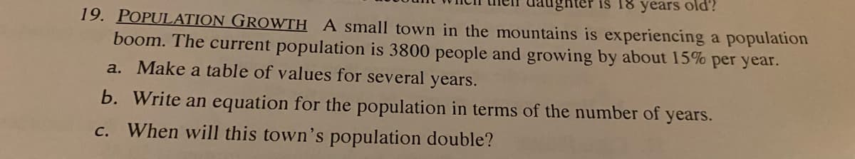 hter is 18 years old?
19. POPULATION GROWTH A small town in the mountains is experiencing a population
boom. The current population is 3800 people and growing by about 15% per year.
a. Make a table of values for several years.
b. Write an equation for the population in terms of the number of years.
c. When will this town's population double?
