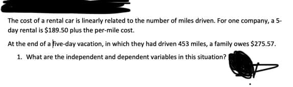 The cost of a rental car is linearly related to the number of miles driven. For one company, a 5-
day rental is $189.50 plus the per-mile cost.
At the end of a five-day vacation, in which they had driven 453 miles, a family owes $275.57.
1. What are the independent and dependent variables in this situation? |
