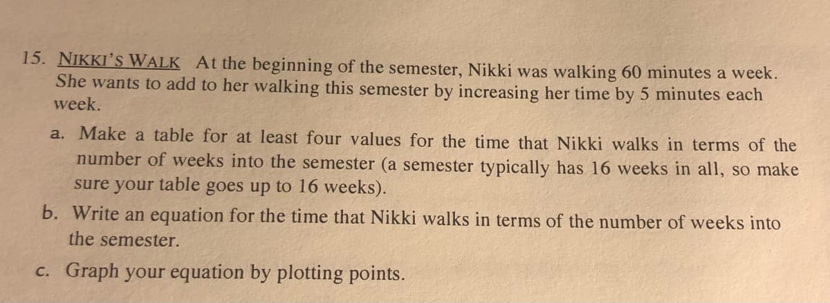 ### Nikki's Walk

At the beginning of the semester, Nikki was walking 60 minutes a week. She wants to add to her walking this semester by increasing her time by 5 minutes each week.

**a. Make a table for at least four values for the time that Nikki walks in terms of the number of weeks into the semester.**
- **Hint**: A semester typically has 16 weeks in all, so make sure your table goes up to 16 weeks.

**b. Write an equation for the time that Nikki walks in terms of the number of weeks into the semester.**

**c. Graph your equation by plotting points.**

#### a. Table for Walking Time

| Weeks (x) | Walking Time (minutes) (y) |
|-----------|----------------------------|
| 1         | 60                         |
| 2         | 65                         |
| 3         | 70                         |
| 4         | 75                         |
| ...       | ...                        |
| 16        | 135                        |

#### b. Equation for Walking Time

The time Nikki walks in minutes (y) can be represented by the equation: 
\[ y = 60 + 5(x - 1) \]

Simplified, the equation is:
\[ y = 55 + 5x \]

Here, \( x \) represents the number of weeks.

#### c. Graph Explanation

To graph the equation, plot the points in the table on a coordinate plane with the x-axis representing the number of weeks and the y-axis representing the walking time in minutes. Draw a straight line through the points to visualize the increase in walking time over the semester.

*The graph should be a straight line starting from (1, 60) and ending at (16, 135).*