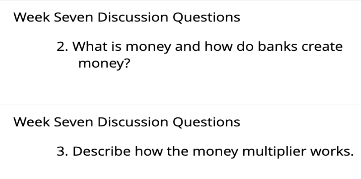 Week Seven Discussion Questions
2. What is money and how do banks create
money?
Week Seven Discussion Questions
3. Describe how the money multiplier works.