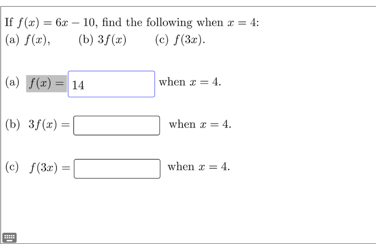 **Problem Statement:**

If \( f(x) = 6x - 10 \), find the following when \( x = 4 \):

(a) \( f(x) \)

(b) \( 3f(x) \)

(c) \( f(3x) \)

---

**Solution:**

(a) \( f(x) = 14 \) when \( x = 4 \).

(b) \( 3f(x) = \) [Fill in the blank] when \( x = 4 \).

(c) \( f(3x) = \) [Fill in the blank] when \( x = 4 \).