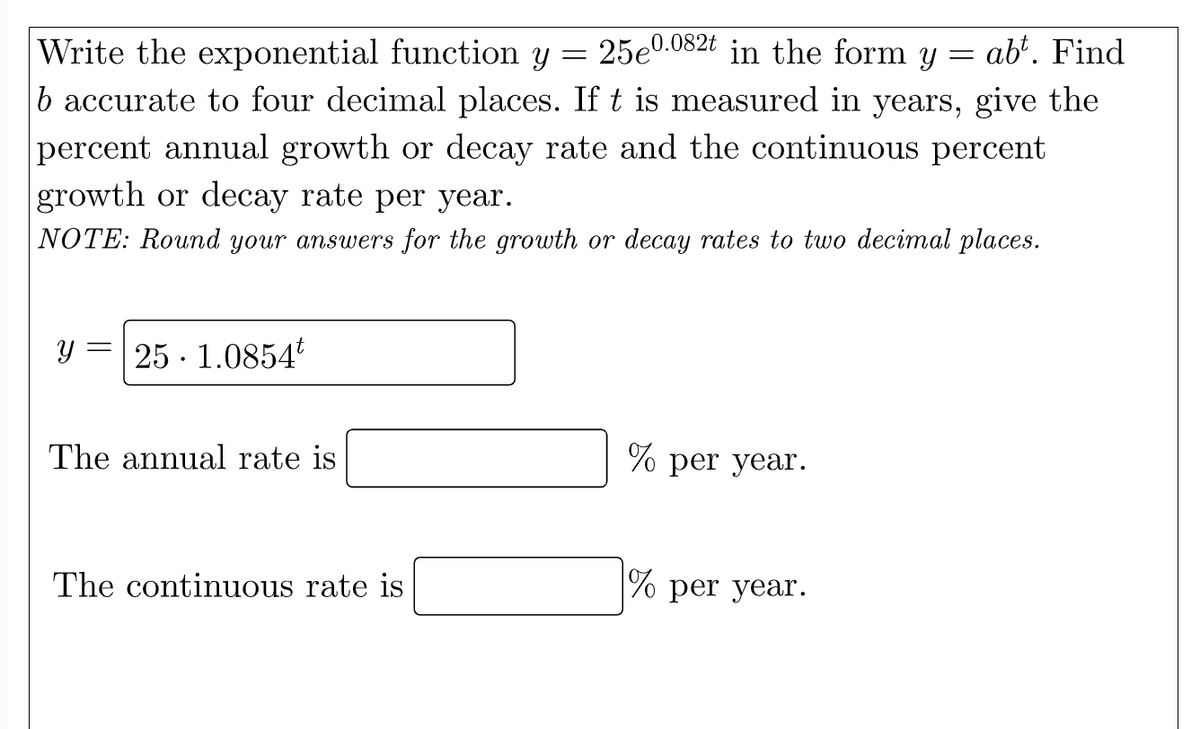 Write the exponential function y 25e0.082t in the form y
=
-
abt. Find
b accurate to four decimal places. If t is measured in years, give the
percent annual growth or decay rate and the continuous percent
growth or decay rate per year.
NOTE: Round your answers for the growth or decay rates to two decimal places.
Y 25. 1.0854
The annual rate is
The continuous rate is
% per year.
% per year.