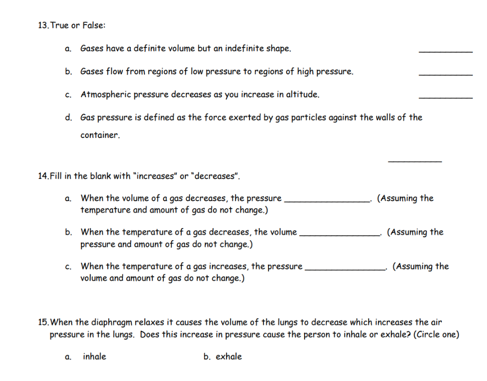 13. True or False:
a. Gases have a definite volume but an indefinite shape.
b. Gases flow from regions of low pressure to regions of high pressure.
c. Atmospheric pressure decreases as you increase in altitude.
d. Gas pressure is defined as the force exerted by gas particles against the walls of the
container.
14.Fill in the blank with "increases" or "decreases".
a. When the volume of a gas decreases, the pressure
temperature and amount of gas do not change.)
b. When the temperature of a gas decreases, the volume.
pressure and amount of gas do not change.)
c. When the temperature of a gas increases, the pressure,
volume and amount of gas do not change.)
a.
(Assuming the
inhale
(Assuming the
15. When the diaphragm relaxes it causes the volume of the lungs to decrease which increases the air
pressure in the lungs. Does this increase in pressure cause the person to inhale or exhale? (Circle one)
b. exhale
(Assuming the