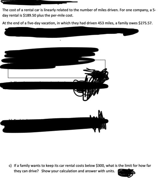 The cost of a rental car is linearly related to the number of miles driven. For one company, a 5-
day rental is $189.50 plus the per-mile cost.
At the end of a five-day vacation, in which they had driven 453 miles, a family owes $275.57.
c) If a family wants to keep its car rental costs below $300, what is the limit for how far
they can drive? Show your calculation and answer with units.
