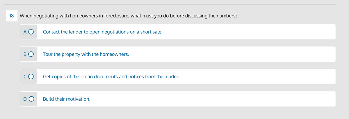 18
When negotiating with homeowners in foreclosure, what must you do before discussing the numbers?
A O
Contact the lender to open negotiations on a short sale.
Tour the property with the homeowners.
Get copies of their loan documents and notices from the lender.
DO
Build their motivation.
