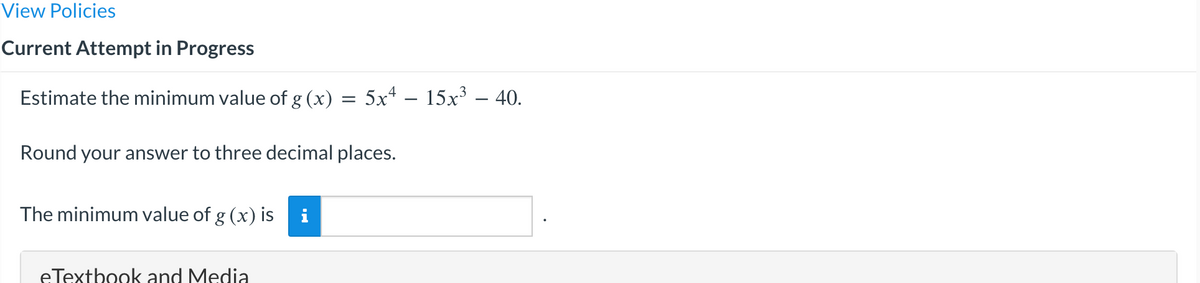 View Policies
Current Attempt in Progress
Estimate the minimum value of g (x) = 5x² − 15x³ – 40.
Round your answer to three decimal places.
The minimum value of g (x) is
eTextbook and Media
i