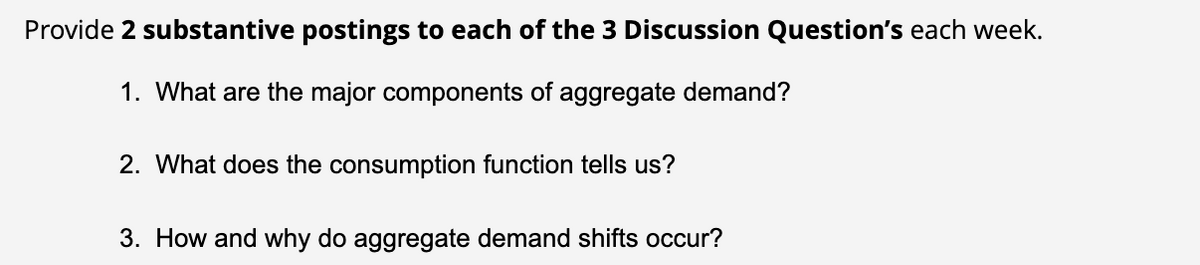Provide 2 substantive postings to each of the 3 Discussion Question's each week.
1. What are the major components of aggregate demand?
2. What does the consumption function tells us?
3. How and why do aggregate demand shifts occur?
