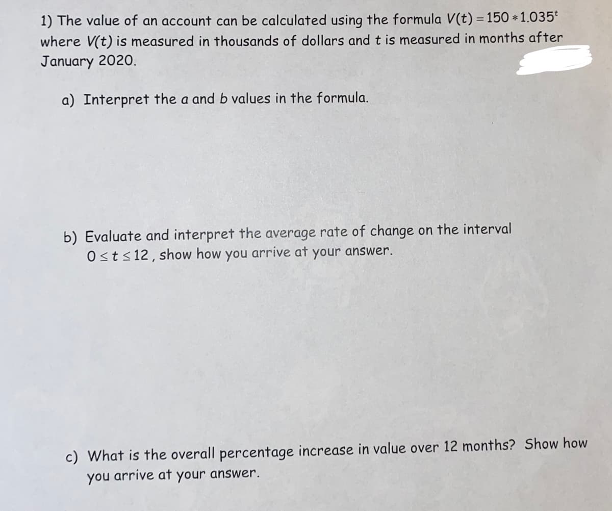 1) The value of an account can be calculated using the formula V(t) = 150 * 1.035
where V(t) is measured in thousands of dollars and t is measured in months after
January 2020.
a) Interpret the a and b values in the formula.
b) Evaluate and interpret the average rate of change on the interval
Ost≤12, show how you arrive at your answer.
c) What is the overall percentage increase in value over 12 months? Show how
you arrive at your answer.