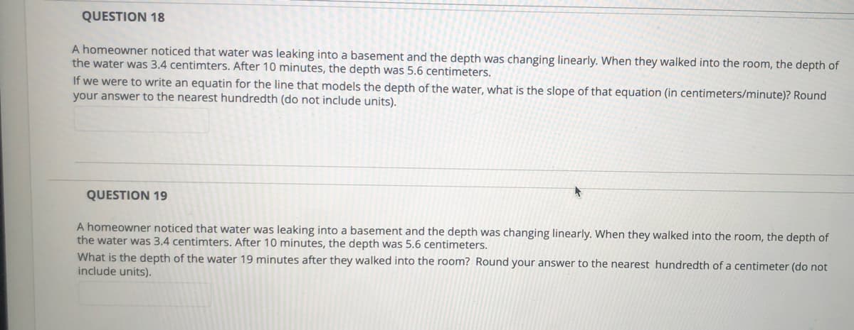 QUESTION 18
A homeowner noticed that water was leaking into a basement and the depth was changing linearly. When they walked into the room, the depth of
the water was 3.4 centimters. After 10 minutes, the depth was 5.6 centimeters.
If we were to write an equatin for the line that models the depth of the water, what is the slope of that equation (in centimeters/minute)? Round
your answer to the nearest hundredth (do not include units).
QUESTION 19
A homeowner noticed that water was leaking into a basement and the depth was changing linearly. When they walked into the room, the depth of
the water was 3.4 centimters. After 10 minutes, the depth was 5.6 centimeters.
What is the depth of the water 19 minutes after they walked into the room? Round your answer to the nearest hundredth of a centimeter (do not
include units).
