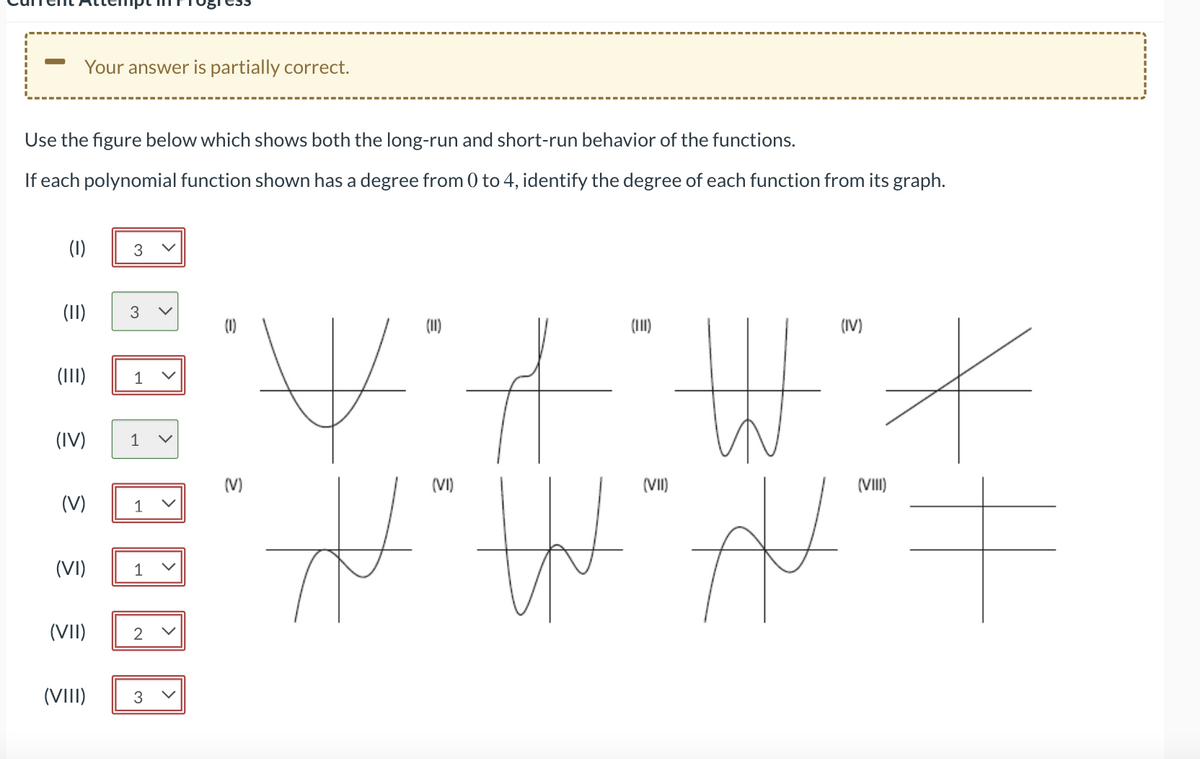 Your answer is partially correct.
Use the figure below which shows both the long-run and short-run behavior of the functions.
If each polynomial function shown has a degree from 0 to 4, identify the degree of each function from its graph.
(1) 3
€
(11)
(III) 1
(IV) 1 v
(V)
(VI)
3
(VII)
(VIII)
1
1
2
3
(1)
(V)
3
ㅠ
(11)
(VI)
(VII)
(IV)
*
(VIII)
네