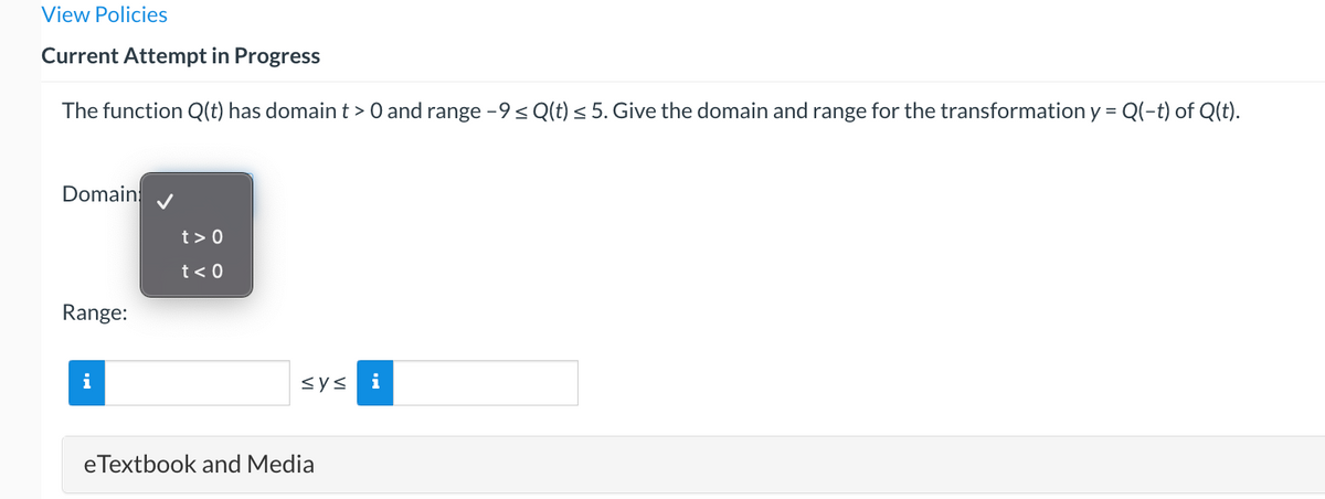 View Policies
Current Attempt in Progress
The function Q(t) has domain t> 0 and range -9 ≤ Q(t) ≤ 5. Give the domain and range for the transformation y = Q(-t) of Q(t).
Domain
Range:
i
t> 0
t< 0
sys i
eTextbook and Media