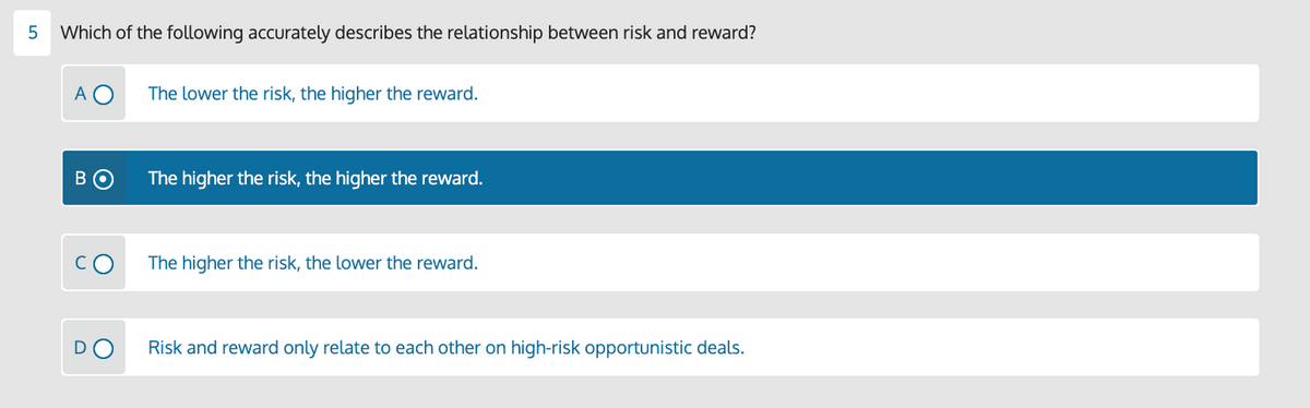 Which of the following accurately describes the relationship between risk and reward?
А
The lower the risk, the higher the reward.
The higher the risk, the higher the reward.
The higher the risk, the lower the reward.
DO
Risk and reward only relate to each other on high-risk opportunistic deals.
