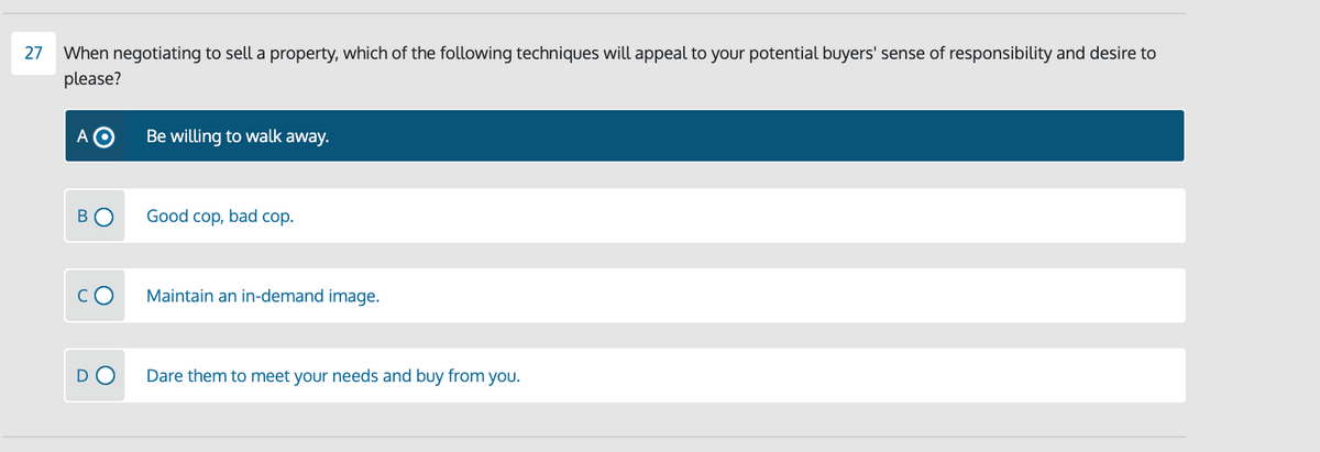 27
When negotiating to sell a property, which of the following techniques will appeal to your potential buyers' sense of responsibility and desire to
please?
A O
Be willing to walk away.
Good cop, bad cop.
Maintain an in-demand image.
DO
Dare them to meet your needs and buy from you.
