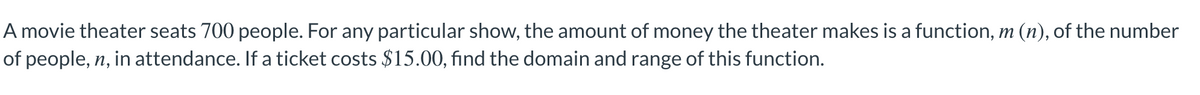 A movie theater seats 700 people. For any particular show, the amount of money the theater makes is a function, m (n), of the number
of people, n, in attendance. If a ticket costs $15.00, find the domain and range of this function.