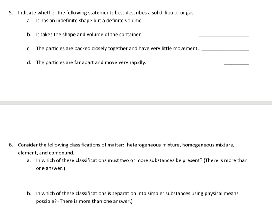 5. Indicate whether the following statements best describes a solid, liquid, or gas
a. It has an indefinite shape but a definite volume.
b. It takes the shape and volume of the container.
c. The particles are packed closely together and have very little movement.
d. The particles are far apart and move very rapidly.
6. Consider the following classifications of matter: heterogeneous mixture, homogeneous mixture,
element, and compound.
a. In which of these classifications must two or more substances be present? (There is more than
one answer.)
b. In which of these classifications is separation into simpler substances using physical means
possible? (There is more than one answer.)