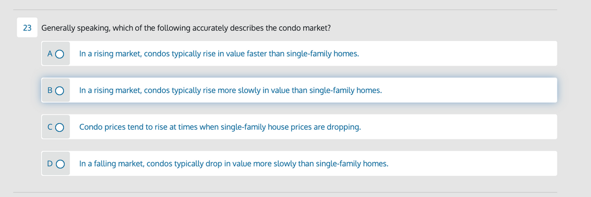 23
Generally speaking, which of the following accurately describes the condo market?
A O
In a rising market, condos typically rise in value faster than single-family homes.
B
In a rising market, condos typically rise more slowly in value than single-family homes.
Condo prices tend to rise at times when single-family house prices are dropping.
In a falling market, condos typically drop in value more slowly than single-family homes.
