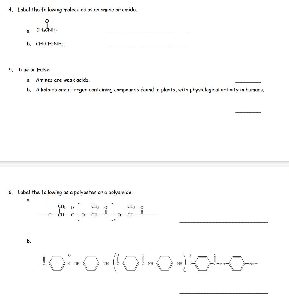 4. Label the following molecules as an amine or amide.
a.
O
CH3CNH2
b. CH3CH₂NH₂
5. True or False:
a. Amines are weak acids.
b. Alkaloids are nitrogen containing compounds found in plants, with physiological activity in humans.
6. Label the following as a polyester or a polyamide.
a.
b.
CH3
CH₂ 0
CH-C- O CH-C
In
NH
CH₂
-0-CH
O
1040 1040 1040
NH-
-NH-